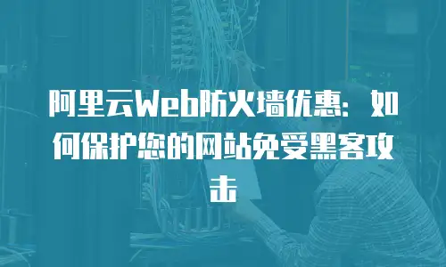 阿里云Web防火墙优惠：如何保护您的网站免受黑客攻击