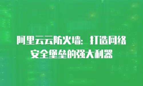 阿里云云防火墙：打造网络安全堡垒的强大利器
