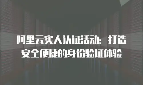阿里云实人认证活动：打造安全便捷的身份验证体验