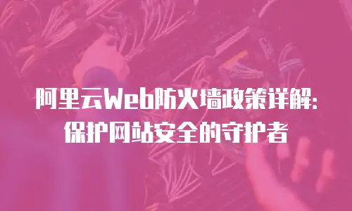 阿里云Web防火墙政策详解：保护网站安全的守护者
