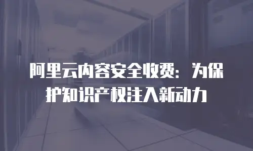 阿里云内容安全收费：为保护知识产权注入新动力