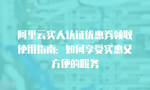 阿里云实人认证优惠券领取使用指南：如何享受实惠又方便的服务