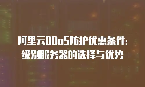 阿里云DDoS防护优惠条件：级别服务器的选择与优势
