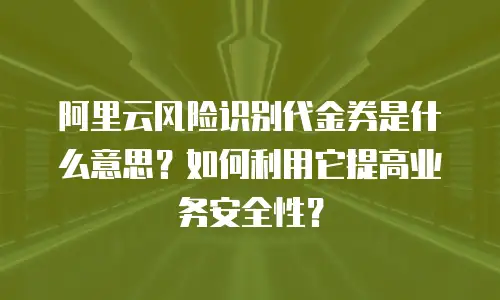 阿里云风险识别代金券是什么意思？如何利用它提高业务安全性？