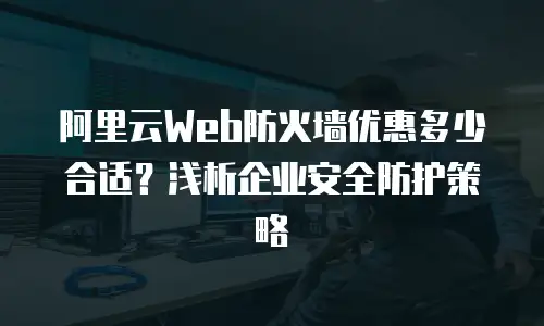 阿里云Web防火墙优惠多少合适？浅析企业安全防护策略