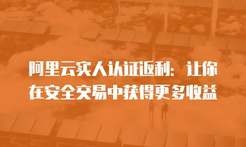 阿里云实人认证返利：让你在安全交易中获得更多收益