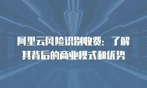 阿里云风险识别收费：了解其背后的商业模式和优势