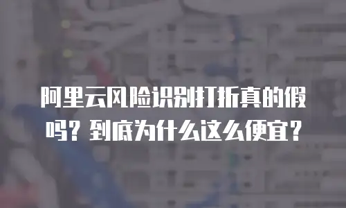 阿里云风险识别打折真的假吗？到底为什么这么便宜？
