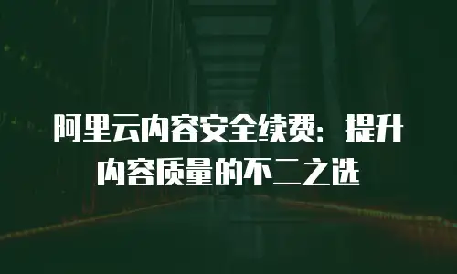 阿里云内容安全续费：提升内容质量的不二之选