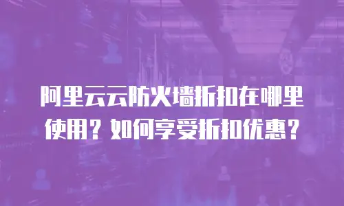 阿里云云防火墙折扣在哪里使用？如何享受折扣优惠？