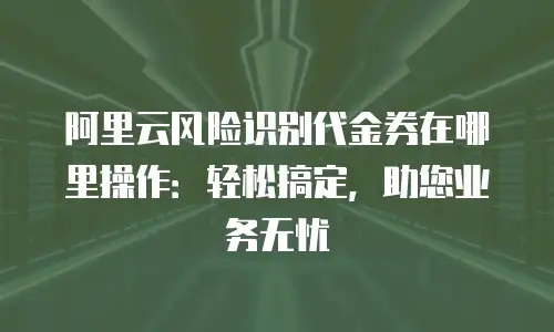 阿里云风险识别代金券在哪里操作：轻松搞定，助您业务无忧