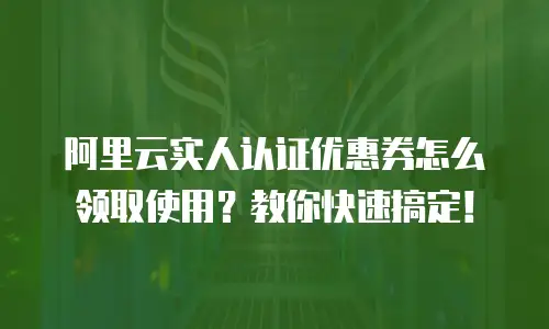 阿里云实人认证优惠券怎么领取使用？教你快速搞定！