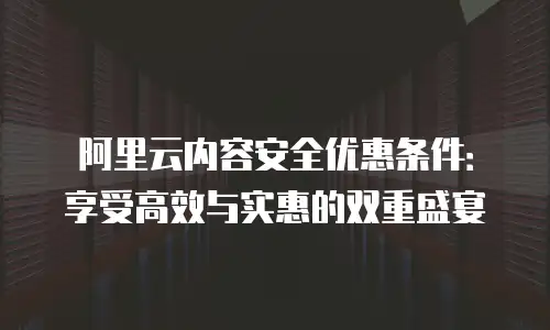 阿里云内容安全优惠条件：享受高效与实惠的双重盛宴
