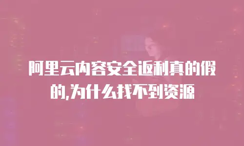 阿里云内容安全返利真的假的,为什么找不到资源
