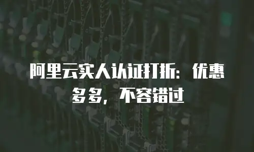 阿里云实人认证打折：优惠多多，不容错过