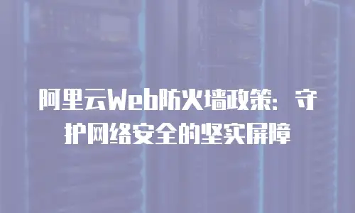 阿里云Web防火墙政策：守护网络安全的坚实屏障