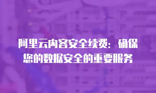 阿里云内容安全续费：确保您的数据安全的重要服务