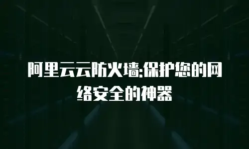 阿里云云防火墙:保护您的网络安全的神器