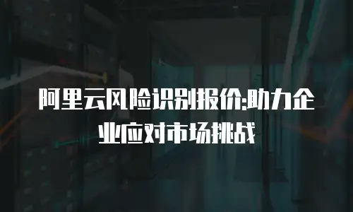 阿里云风险识别报价:助力企业应对市场挑战