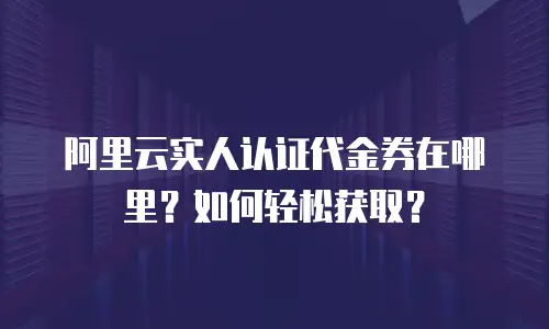阿里云实人认证代金券在哪里？如何轻松获取？