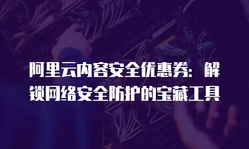 阿里云内容安全优惠券：解锁网络安全防护的宝藏工具