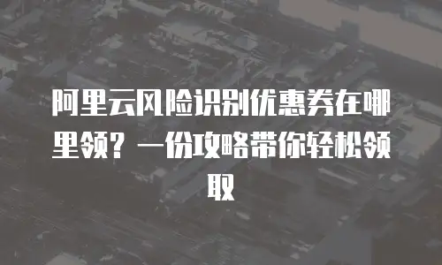 阿里云风险识别优惠券在哪里领？一份攻略带你轻松领取