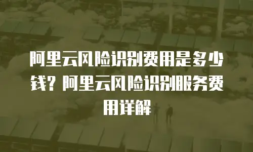 阿里云风险识别费用是多少钱？阿里云风险识别服务费用详解