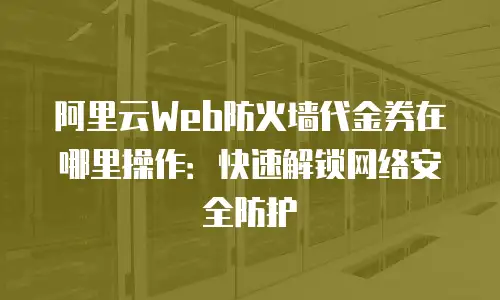 阿里云Web防火墙代金券在哪里操作：快速解锁网络安全防护