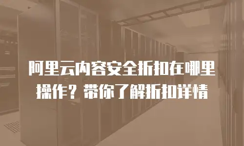 阿里云内容安全折扣在哪里操作？带你了解折扣详情