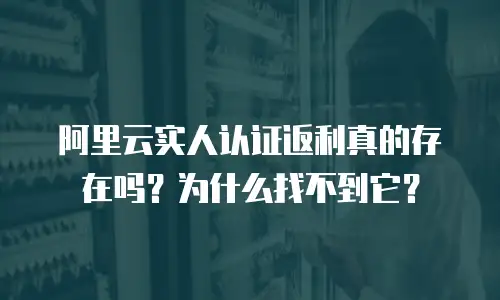 阿里云实人认证返利真的存在吗？为什么找不到它？