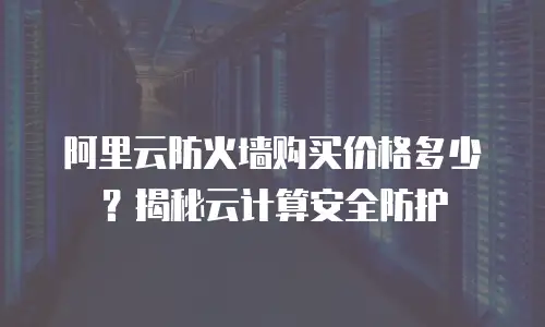 阿里云防火墙购买价格多少？揭秘云计算安全防护