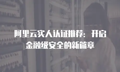 阿里云实人认证推荐：开启金融级安全的新篇章
