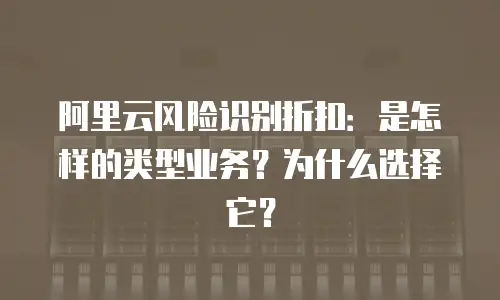 阿里云风险识别折扣：是怎样的类型业务？为什么选择它？