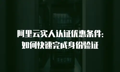 阿里云实人认证优惠条件：如何快速完成身份验证