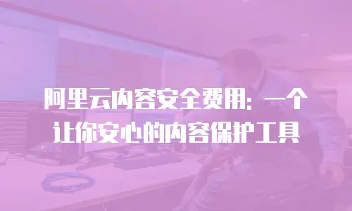 阿里云内容安全费用: 一个让你安心的内容保护工具