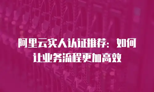 阿里云实人认证推荐：如何让业务流程更加高效
