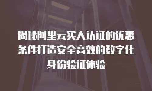 揭秘阿里云实人认证的优惠条件打造安全高效的数字化身份验证体验