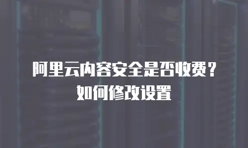 阿里云内容安全是否收费？如何修改设置