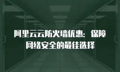 阿里云云防火墙优惠：保障网络安全的最佳选择