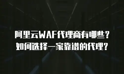 阿里云WAF代理商有哪些？如何选择一家靠谱的代理？