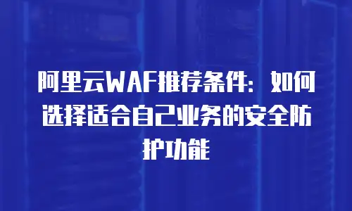 阿里云WAF推荐条件：如何选择适合自己业务的安全防护功能