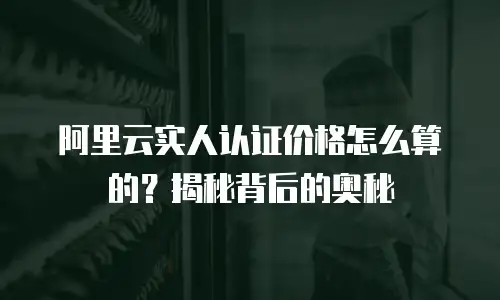 阿里云实人认证价格怎么算的？揭秘背后的奥秘