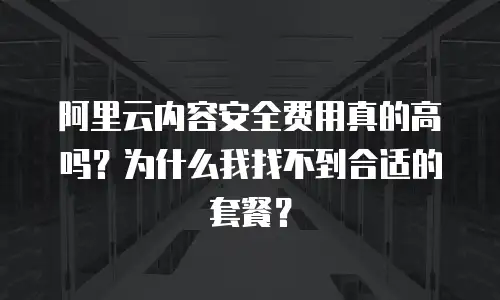 阿里云内容安全费用真的高吗？为什么我找不到合适的套餐？