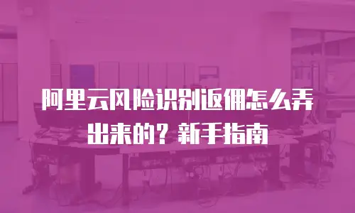 阿里云风险识别返佣怎么弄出来的？新手指南