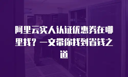 阿里云实人认证优惠券在哪里找？一文带你找到省钱之道