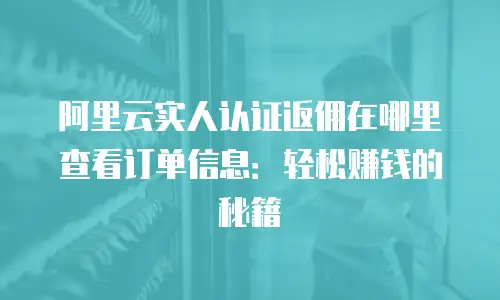 阿里云实人认证返佣在哪里查看订单信息：轻松赚钱的秘籍