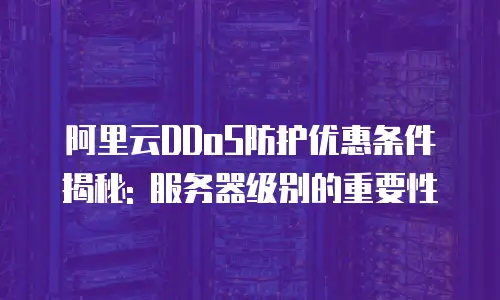 阿里云DDoS防护优惠条件揭秘: 服务器级别的重要性