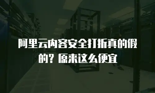 阿里云内容安全打折真的假的？原来这么便宜