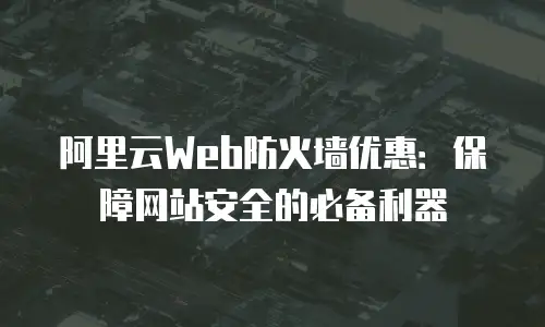 阿里云Web防火墙优惠：保障网站安全的必备利器