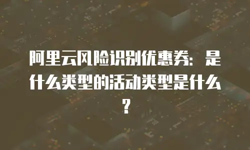 阿里云风险识别优惠券是什么类型的活动类型,阿里云风险识别优惠券是什么类型的活动类型是什么